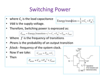 Switching Power
• where CL is the load capacitance
• Vdd is the supply voltage.
• Therefore, Switching power is expressed as:
• Where f is the frequency of transitions
• Ptrans is the probability of an output transition
• fclock - frequency of the system clock.
• Now if we take:
• Then
 