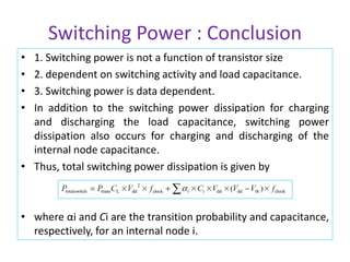 Switching Power : Conclusion
• 1. Switching power is not a function of transistor size
• 2. dependent on switching activity and load capacitance.
• 3. Switching power is data dependent.
• In addition to the switching power dissipation for charging
and discharging the load capacitance, switching power
dissipation also occurs for charging and discharging of the
internal node capacitance.
• Thus, total switching power dissipation is given by
• where αi and Ci are the transition probability and capacitance,
respectively, for an internal node i.
 