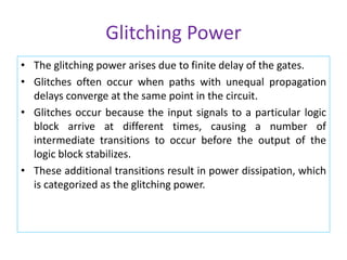 Glitching Power
• The glitching power arises due to finite delay of the gates.
• Glitches often occur when paths with unequal propagation
delays converge at the same point in the circuit.
• Glitches occur because the input signals to a particular logic
block arrive at different times, causing a number of
intermediate transitions to occur before the output of the
logic block stabilizes.
• These additional transitions result in power dissipation, which
is categorized as the glitching power.
 
