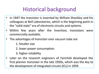 Historical background
• In 1947 the transistor is invented by William Shockley and his
colleagues at Bell Laboratories, which is the beginning point in
the “solid state” era of electronic circuits and systems.
• Within few years after the invention, transistors were
commercially available.
• The advantages of transistor over vacuum tube are
1. Smaller size
2. lower power consumption
3. higher reliability
• Later on the research engineers of Fairchild developed the
first planner transistor in the late 1950s, which was the key to
the development of integrated circuits (ICs) in 1959.
 