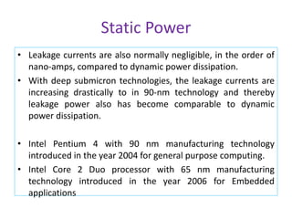Static Power
• Leakage currents are also normally negligible, in the order of
nano-amps, compared to dynamic power dissipation.
• With deep submicron technologies, the leakage currents are
increasing drastically to in 90-nm technology and thereby
leakage power also has become comparable to dynamic
power dissipation.
• Intel Pentium 4 with 90 nm manufacturing technology
introduced in the year 2004 for general purpose computing.
• Intel Core 2 Duo processor with 65 nm manufacturing
technology introduced in the year 2006 for Embedded
applications
 