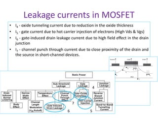 Leakage currents in MOSFET
• I4 - oxide tunneling current due to reduction in the oxide thickness
• I5 - gate current due to hot carrier injection of electrons (High Vds & Vgs)
• I6 - gate-induced drain leakage current due to high field effect in the drain
junction
• I7 - channel punch through current due to close proximity of the drain and
the source in short-channel devices.
4
5
6
7
 
