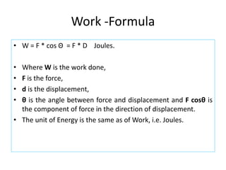 Work -Formula
• W = F * cos Θ = F * D Joules.
• Where W is the work done,
• F is the force,
• d is the displacement,
• θ is the angle between force and displacement and F cosθ is
the component of force in the direction of displacement.
• The unit of Energy is the same as of Work, i.e. Joules.
 