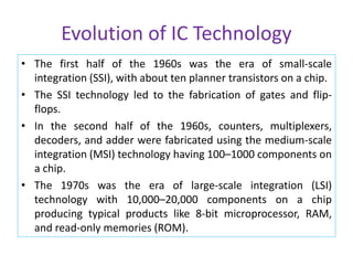 Evolution of IC Technology
• The first half of the 1960s was the era of small-scale
integration (SSI), with about ten planner transistors on a chip.
• The SSI technology led to the fabrication of gates and flip-
flops.
• In the second half of the 1960s, counters, multiplexers,
decoders, and adder were fabricated using the medium-scale
integration (MSI) technology having 100–1000 components on
a chip.
• The 1970s was the era of large-scale integration (LSI)
technology with 10,000–20,000 components on a chip
producing typical products like 8-bit microprocessor, RAM,
and read-only memories (ROM).
 