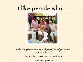 I like people who… Relative pronouns as  subjects/as objects  and  clauses with  it By Profr. José Ma. Jaramillo S. February 2009 