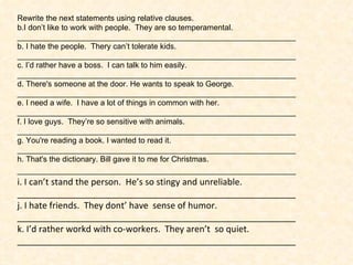 Rewrite the next statements using relative clauses. I don’t like to work with people.  They are so temperamental. ________________________________________________________________ b. I hate the people.  Thery can’t tolerate kids. ________________________________________________________________ c. I’d rather have a boss.  I can talk to him easily. ________________________________________________________________ d.  There's someone at the door. He wants to speak to George. ________________________________________________________________ e.  I need a wife.  I have a lot of things in common with her. ________________________________________________________________ f. I love guys.  They’re so sensitive with animals. ________________________________________________________________ g. You're reading a book. I wanted to read it. ________________________________________________________________ h.  That's the dictionary. Bill gave it to me for Christmas. ________________________________________________________________ i. I can’t stand the person.  He’s so stingy and unreliable. _________________________________________________________ j. I hate friends.  They dont’ have  sense of humor. _________________________________________________________ k. I’d rather workd with co-workers.  They aren’t  so quiet. _________________________________________________________ 