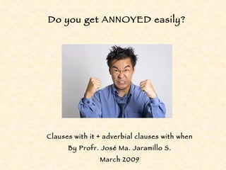 Clauses with it + adverbial clauses with when By Profr. José Ma. Jaramillo S. March 2009 Do you get ANNOYED easily? 