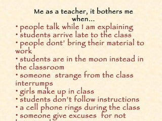 Me as a teacher, it bothers me when… people talk while I am explaining students arrive late to the class people dont’ bring their material to work students are in the moon instead in the classroom someone  strange from the class interrumps girls make up in class students don’t follow instructions a cell phone rings during the class someone give excuses  for not bringing the  homework 