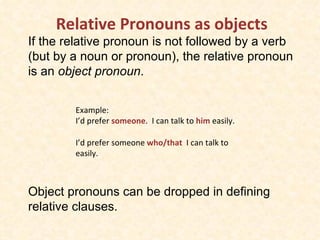 Relative Pronouns as objects  If the relative pronoun is not followed by a verb (but by a noun or pronoun), the relative pronoun is an  object pronoun .  Object pronouns can be dropped in defining relative clauses. Example: I’d prefer  someone .  I can talk to  him  easily. I’d prefer someone  who/that  I can talk to easily. 