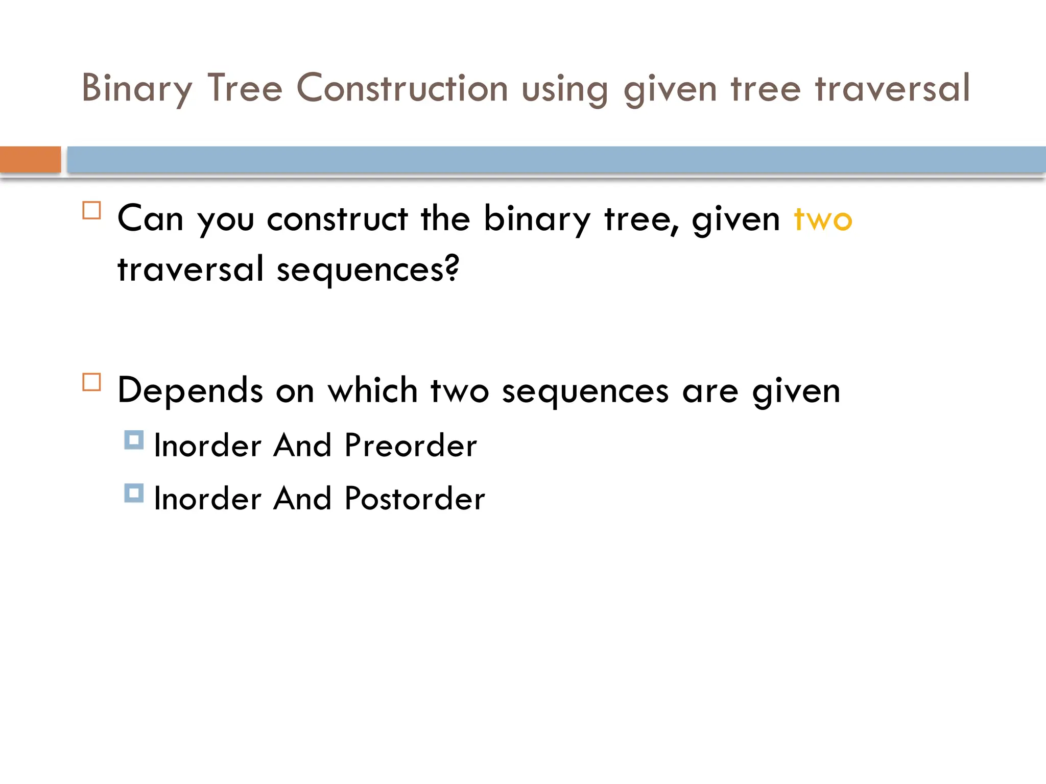 Binary Tree Construction using given tree traversal
 Can you construct the binary tree, given two
traversal sequences?
 Depends on which two sequences are given
 Inorder And Preorder
 Inorder And Postorder
 