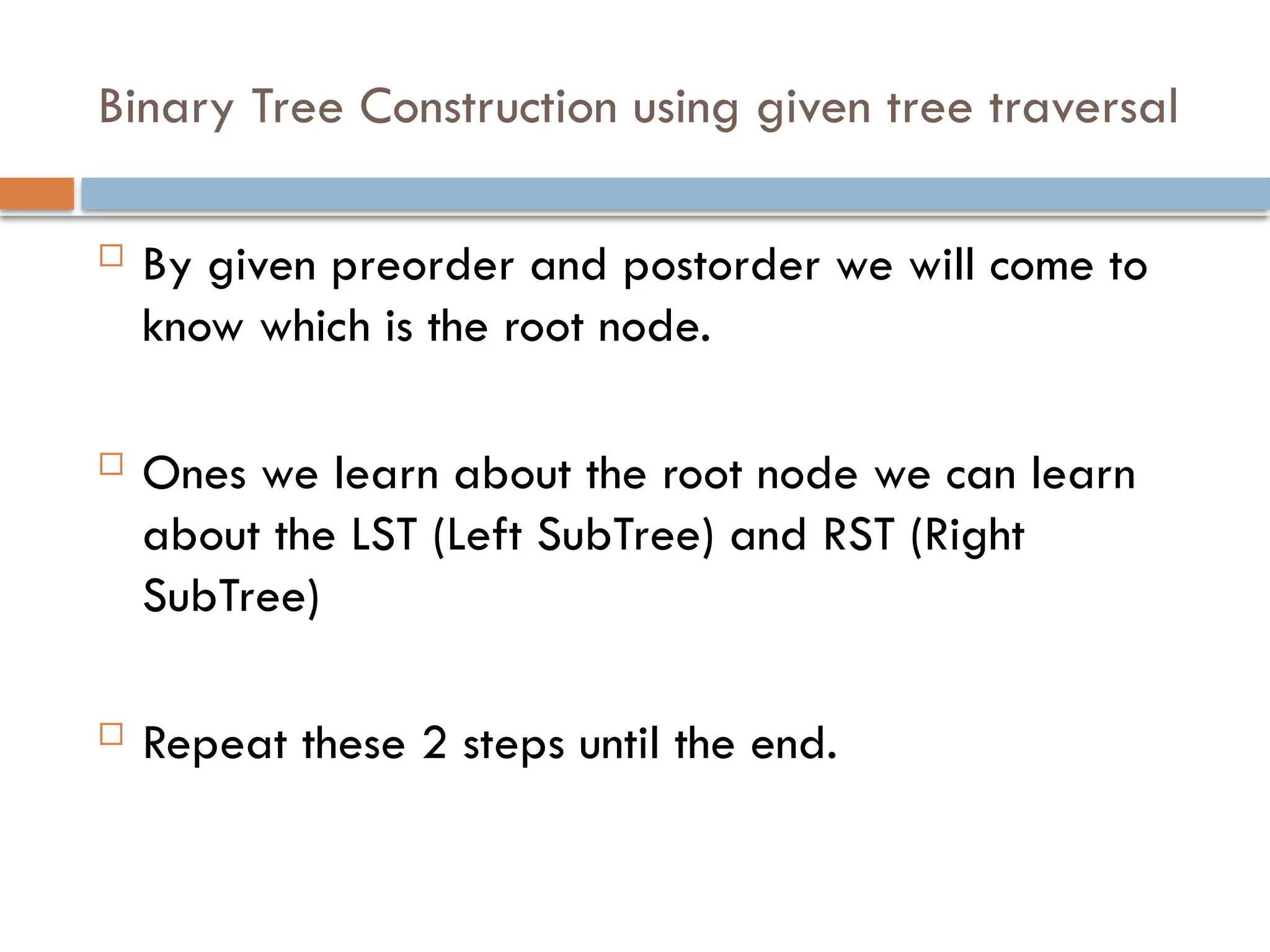 Binary Tree Construction using given tree traversal
 By given preorder and postorder we will come to
know which is the root node.
 Ones we learn about the root node we can learn
about the LST (Left SubTree) and RST (Right
SubTree)
 Repeat these 2 steps until the end.
 