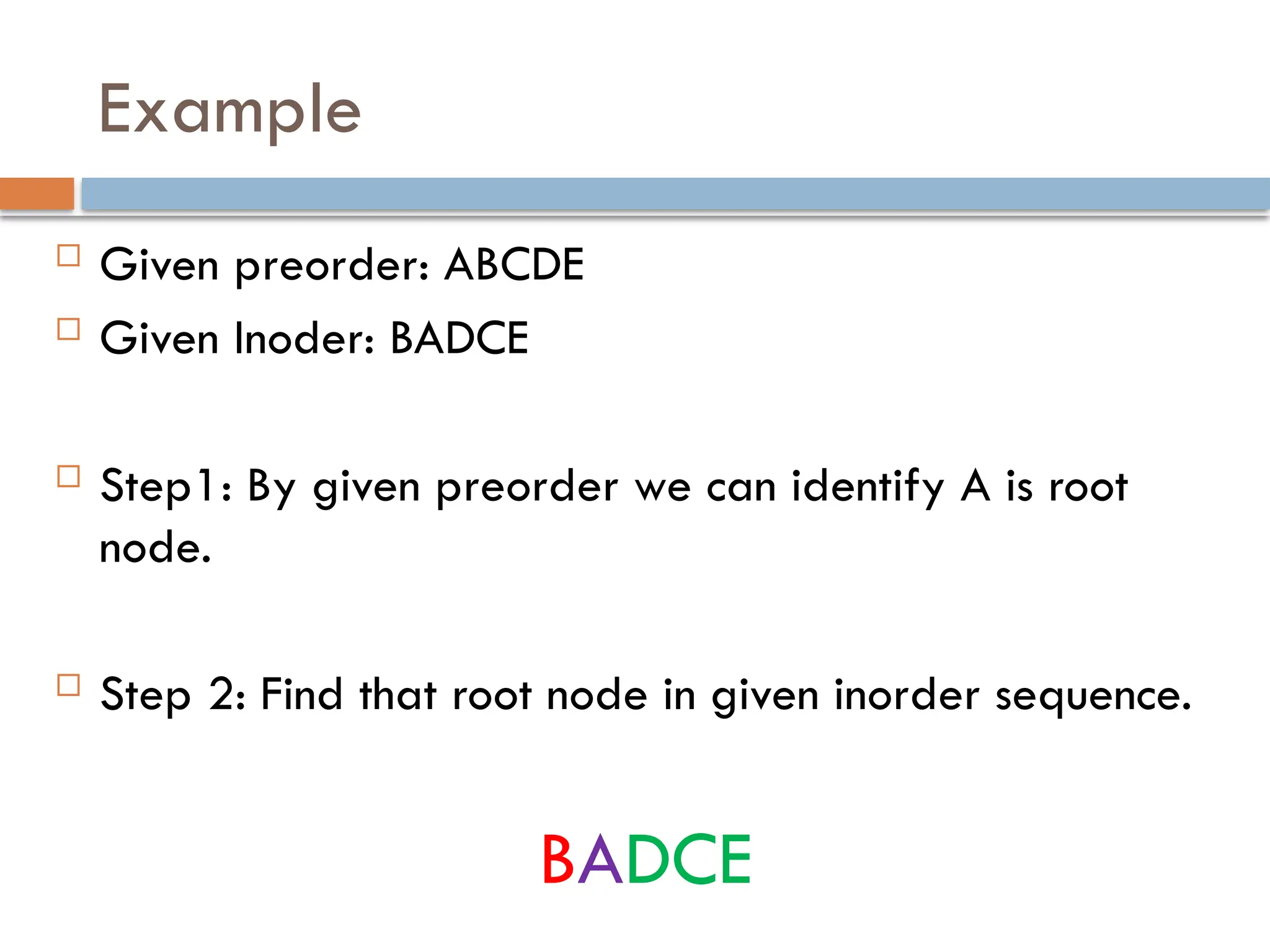 Example
 Given preorder: ABCDE
 Given Inoder: BADCE
 Step1: By given preorder we can identify A is root
node.
 Step 2: Find that root node in given inorder sequence.
BADCE
 