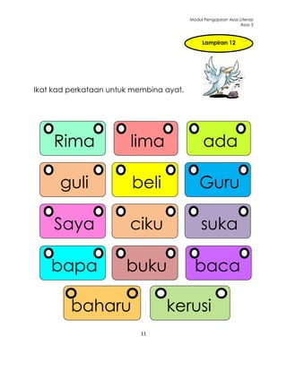 Modul Pengajaran Asas Literasi
                                                               Asas 3



                                              Lampiran 12




Ikat kad perkataan untuk membina ayat.




     Rima               lima                   ada

      guli              beli                 Guru

     Saya               ciku                  suka

    bapa               buku                baca

         baharu                  kerusi
                           11
 