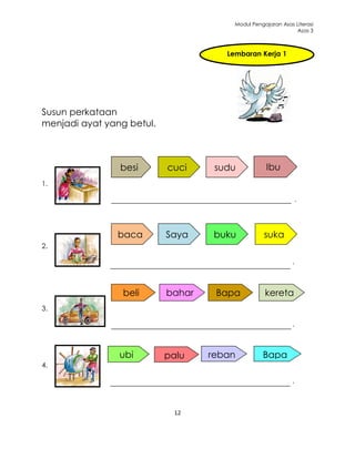 Modul Pengajaran Asas Literasi
                                                              Asas 3



                                      Lembaran Kerja 1




Susun perkataan
menjadi ayat yang betul.



                besi       cuci     sudu            Ibu
1.

                                                                  .




               baca        Saya     buku           suka
2.

                                                              .



                 beli      bahar    Bapa           kereta
3.                           u
                                                              .



                ubi        palu    reban          Bapa
4.
                                     a
                                                              .



                            12
 