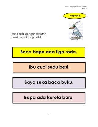 Modul Pengajaran Asas Literasi
                                                     Asas 3




                                     Lampiran 8




Baca ayat dengan sebutan
dan intonasi yang betul.




     Beca bapa ada tiga roda.


           Ibu cuci sudu besi.


         Saya suka baca buku.


        Bapa ada kereta baru.


                           7
 
