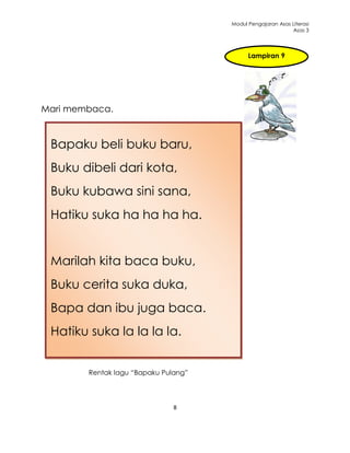 Modul Pengajaran Asas Literasi
                                                            Asas 3




                                            Lampiran 9




Mari membaca.


 Bapaku beli buku baru,
 Buku dibeli dari kota,
 Buku kubawa sini sana,
 Hatiku suka ha ha ha ha.


 Marilah kita baca buku,
 Buku cerita suka duka,
 Bapa dan ibu juga baca.
 Hatiku suka la la la la.


        Rentak lagu “Bapaku Pulang”




                               8
 