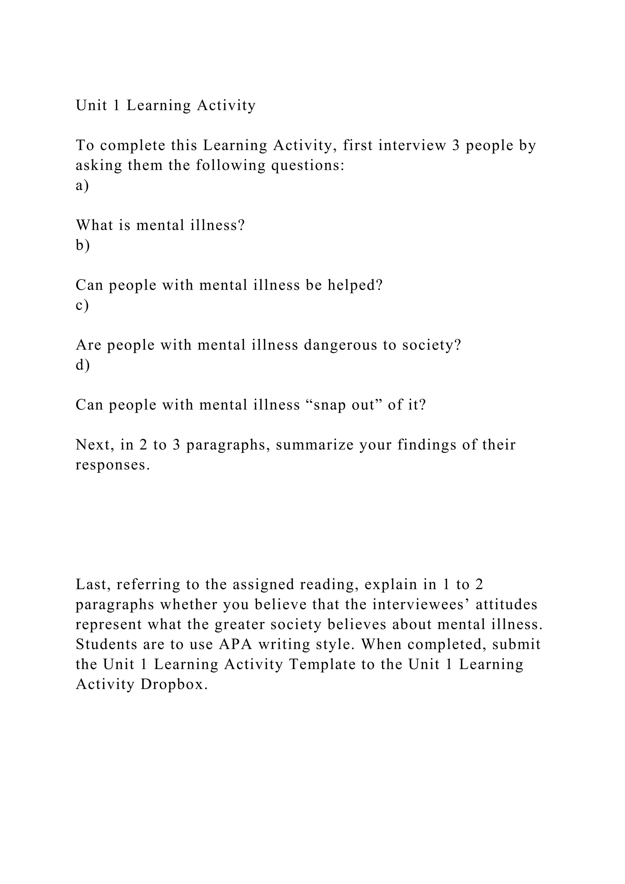 Unit 1 Learning Activity
To complete this Learning Activity, first interview 3 people by
asking them the following questions:
a)
What is mental illness?
b)
Can people with mental illness be helped?
c)
Are people with mental illness dangerous to society?
d)
Can people with mental illness “snap out” of it?
Next, in 2 to 3 paragraphs, summarize your findings of their
responses.
Last, referring to the assigned reading, explain in 1 to 2
paragraphs whether you believe that the interviewees’ attitudes
represent what the greater society believes about mental illness.
Students are to use APA writing style. When completed, submit
the Unit 1 Learning Activity Template to the Unit 1 Learning
Activity Dropbox.
