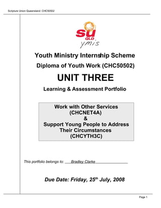 Scripture Union Queensland: CHC50502




                    Youth Ministry Internship Scheme
                      Diploma of Youth Work (CHC50502)

                                       UNIT THREE
                           Learning  Assessment Portfolio


                              Work with Other Services
                                    (CHCNET4A)
                                          
                           Support Young People to Address
                                Their Circumstances
                                     (CHCYTH3C)



            This portfolio belongs to:   Bradley Clarke




                            Due Date: Friday, 25th July, 2008


                                                                Page 1
 