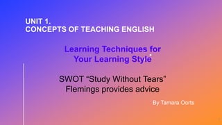 1
Learning Techniques for
Your Learning Style
SWOT “Study Without Tears”
Flemings provides advice
UNIT 1.
CONCEPTS OF TEACHING ENGLISH
By Tamara Oorts
 