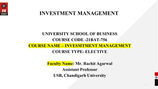 INVESTMENT MANAGEMENT
UNIVERSITY SCHOOL OF BUSINESS
COURSE CODE -21BAT-756
COURSE NAME – INVESMTMENT MANAGEMENT
COURSE TYPE- ELECTIVE
Faculty Name: Mr. Rachit Agarwal
Assistant Professor
USB, Chandigarh University
1
 
