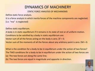 DYNAMICS OF MACHINERY
STATIC FORCE ANALYSIS OF MECHANISMS
Define static force analysis.
It is a force analysis in which inertia forces of the machine components are neglected.
(i.e. “ma” is neglected)
Define static equilibrium.
A body is in static equilibrium if it remains in its state of rest or of uniform motion.
Conditions to be satisfied by a body in static equilibrium are:
Vector sum of all the forces acting on the body is zero. ΣF = 0.
Vector sum of the moments of all the forces about any arbitrary point is zero. ΣM = 0.
What is the condition for a body to be in equilibrium under the action of two forces?
The TWO conditions for a body to be in equilibrium under the action of two forces are
(a) The two forces act along the same line;
(b) The two forces are equal in magnitude and opposite in direction.
1
 