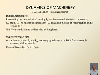 DYNAMICS OF MACHINERY
SHAKING FORCE – SHAKING COUPLE
Engine Shaking Force
Force acting on the crank shaft bearing FB can be resolved into two components,
FB H and FB V . The horizontal component FB H acts along the line of reciprocation and it
is equal to FI .
This force is unbalanced and is called shaking force.
Engine shaking Couple
As the lines of action FN and FBV are away by a distance x = PO, it forms a couple
known as shaking couple.
Shaking Couple CU = FN x = FBV x
12
 