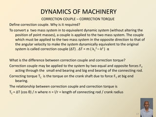 DYNAMICS OF MACHINERY
CORRECTION COUPLE – CORRECTION TORQUE
Define correction couple. Why is it required?
To convert a two mass system in to equivalent dynamic system (without altering the
position of point masses), a couple is applied to the two mass system. The couple
which must be applied to the two mass system in the opposite direction to that of
the angular velocity to make the system dynamically equivalent to the original
system is called correction couple (ΔT) . ΔT = m ( k1
2 – k2 ) α
What is the difference between correction couple and correction torque?
Correction couple may be applied to the system by two equal and opposite forces FY
acting through the small end bearing and big end bearing of the connecting rod.
Correcting torque TC is the torque on the crank shaft due to force FY at big end
bearing.
The relationship between correction couple and correction torque is
TC = ΔT (cos θ) / n where n = l/r = length of connecting rod / crank radius
17
 