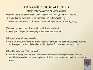 DYNAMICS OF MACHINERY
STATIC FORCE ANALYSIS OF MECHANISMS
What are the force conventions used in static force analysis of mechanisms?
Force exerted by member “ i” on member “ j “ is denoted by Fij
Consider four members 1,2,3, and 4 connected together as shown. F23 = F32
What are the two principles used in static force analysis?
(a) Principle of super position ; (b) Principle of virtual work.
Define principle of super position.
In linear systems, if number of forces act on a member, the net effect is effect is equal
to the superposition of the effects of individual forces taken one at a time.
Define the principle of virtual work.
If a system is in equilibrium and undergoes an infinitesimal displacement from its
equilibrium position without any lapse of time, then the net work done is equal to
zero.
3
 