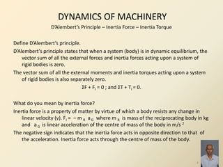 DYNAMICS OF MACHINERY
D’Alembert’s Principle – Inertia Force – Inertia Torque
Define D’Alembert’s principle.
D’Alembert’s principle states that when a system (body) is in dynamic equilibrium, the
vector sum of all the external forces and inertia forces acting upon a system of
rigid bodies is zero.
The vector sum of all the external moments and inertia torques acting upon a system
of rigid bodies is also separately zero.
ΣF + FI = 0 ; and ΣT + TI = 0.
What do you mean by inertia force?
Inertia force is a property of matter by virtue of which a body resists any change in
linear velocity (v). FI = – m R aG where m R is mass of the reciprocating body in kg
and a G is linear acceleration of the centre of mass of the body in m/s 2
The negative sign indicates that the inertia force acts in opposite direction to that of
the acceleration. Inertia force acts through the centre of mass of the body.
4
 