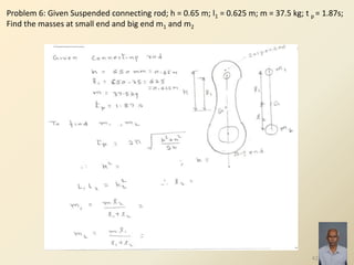 42
Problem 6: Given Suspended connecting rod; h = 0.65 m; l1 = 0.625 m; m = 37.5 kg; t p = 1.87s;
Find the masses at small end and big end m1 and m2
 
