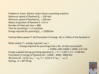 53
Problem 6: Given: Electric motor drives a punching machine
Maximum speed of flywheel N1 = 250 rpm
Minimum speed of flywheel N2 = 230 rpm
Radius of gyration of flywheel k = 0.5 m
Number of holes per hour = 800
Time for punching t = 1.5 sec/hole
Energy required for punching E1 = 12000 Nm
Find (a) Motor power P; (b) Fluctuation of energy ΔE; (c ) Mass of the flywheel m
Motor power P = energy required / sec =
= Energy required for punchinga hole x No. of holes punched/hr
= 12000 x 800 /(3600 x 1000)= 2.67 kW
Energy supplied during punching operation E2 = P t = 2.667 x 1.5 = 4 000 Nm
Fluctuation of energy of flywheel ΔE = 12000 – 4000 = 8000 Nm
We know ΔE = (1/2) I (ω1
2 – ω2
2) = (1/2) m k 2 (ω1
2 – ω2
2)
Solving, m = 607.93 kg
 