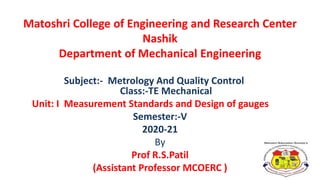 Matoshri College of Engineering and Research Center
Nashik
Department of Mechanical Engineering
Subject:- Metrology And Quality Control
Class:-TE Mechanical
Unit: I Measurement Standards and Design of gauges
Semester:-V
2020-21
By
Prof R.S.Patil
(Assistant Professor MCOERC )
 