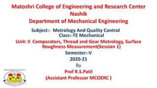 Matoshri College of Engineering and Research Center
Nashik
Department of Mechanical Engineering
Subject:- Metrology And Quality Control
Class:-TE Mechanical
Unit: II Comparators, Thread and Gear Metrology, Surface
Roughness Measurement(Session 1)
Semester:-V
2020-21
By
Prof R.S.Patil
(Assistant Professor MCOERC )
 