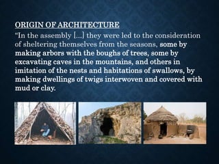 ORIGIN OF ARCHITECTURE
“In the assembly [...] they were led to the consideration
of sheltering themselves from the seasons, some by
making arbors with the boughs of trees, some by
excavating caves in the mountains, and others in
imitation of the nests and habitations of swallows, by
making dwellings of twigs interwoven and covered with
mud or clay.
 