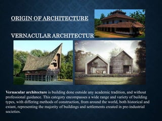 ORIGIN OF ARCHITECTURE
VERNACULAR ARCHITECTURE
Vernacular architecture is building done outside any academic tradition, and without
professional guidance. This category encompasses a wide range and variety of building
types, with differing methods of construction, from around the world, both historical and
extant, representing the majority of buildings and settlements created in pre-industrial
societies.
 
