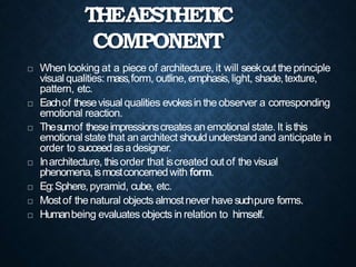 THEAESTHETIC
COMPONENT
 When looking at a piece of architecture, it will seekout the principle
visual qualities: mass,form, outline, emphasis,light, shade,texture,
pattern, etc.
 Eachof thesevisualqualities evokesin the observer a corresponding
emotional reaction.
 Thesumof theseimpressionscreates an emotional state. It isthis
emotional state that an architect shouldunderstand and anticipate in
order to succeedasadesigner.
 Inarchitecture, thisorder that iscreated out of the visual
phenomena,ismostconcernedwith form.
 Eg:Sphere,pyramid, cube, etc.
 Mostof the natural objects almostnever havesuchpure forms.
 Humanbeing evaluates objects in relation to himself.
 