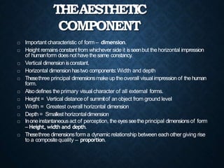 THEAESTHETIC
COMPONENT
 Important characteristic of form – dimension.
 Height remainsconstantfrom whichever side it isseenbut the horizontal impression
of humanform doesnot havethesame constancy.
 Vertical dimension isconstant.
 Horizontal dimension hastwo components:Width and depth
 Thesethree principal dimensionsmakeuptheoverall visual impression of the human
form.
 Alsodefines the primary visual character of all external forms.
 Height = Vertical distance of summitof an object from ground level
 Width = Greatest overall horizontal dimension
 Depth = Smallesthorizontaldimension
 Inoneinstantaneousact of perception, theeyesseethe principal dimensionsof form
– Height, width and depth.
 Thesethree dimensionsform a dynamic relationship between eachother giving rise
to a composite quality – proportion.
 