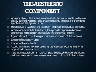 THEAESTHETIC
COMPONENT
 Innatural objects,like a tree, ananimal, etc.theeye isunable to discover
clearly defined volumes– onearea mergesinto another and there isno
specific area theeyesfocus on.
 Theobserver isaware of thetotal form and nottheindividual elements.
 Inmanmadeor architectural forms,theopposite happens– because
geometrical formsusedin architecture are perceived clearly.
 Ageometrical form - Example:Cube– iscomposedof flat surfaces.
 Junctionof surfaces= Lines
 Junctionof lines= Points
 Acubicform in architecture, dueto itsgreater size,requires time for its
properties to be observed.
 If thearchitectural form ismorecomplex,time becomesmoresignificant
and total awarenessismadeupof a sequenceof partial observations.
 