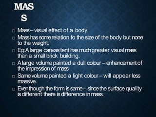 MAS
S
 Mass– visual effect of a body
 Masshassomerelation to the sizeof the body but none
to the weight.
 Eg:Alarge canvastent hasmuchgreater visual mass
thana smallbrick building.
 Alarge volumepainted a dull colour– enhancementof
the impressionof mass
 Samevolumepainted a light colour – will appear less
massive.
 Eventhoughthe form issame– sincethe surfacequality
isdifferent there isdifference inmass.
 