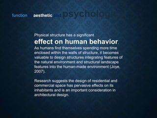 functional, aesthetic and psychological
Physical structure has a significant
effect on human behavior.
As humans find themselves spending more time
enclosed within the walls of structure, it becomes
valuable to design structures integrating features of
the natural environment and structural landscape
features into the human-made environment (Joye,
2007).
Research suggests the design of residential and
commercial space has pervasive effects on its
inhabitants and is an important consideration in
architectural design.
 