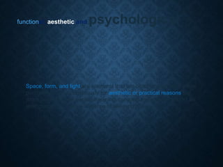 functional, aesthetic and psychological
Space, form, and light are elements that are often incorporated either
purposefully or unconsciously for aesthetic or practical reasons but
more pointedly give people meaning, purpose and stability amidst an
ever changing physical universe of seeming chao
 