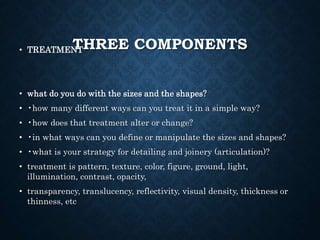 THREE COMPONENTS
• TREATMENT
• what do you do with the sizes and the shapes?
• •how many different ways can you treat it in a simple way?
• •how does that treatment alter or change?
• •in what ways can you define or manipulate the sizes and shapes?
• •what is your strategy for detailing and joinery (articulation)?
• treatment is pattern, texture, color, figure, ground, light,
illumination, contrast, opacity,
• transparency, translucency, reflectivity, visual density, thickness or
thinness, etc
 