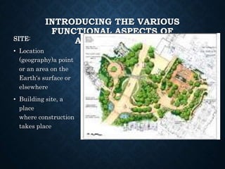 INTRODUCING THE VARIOUS
FUNCTIONAL ASPECTS OF
ARCHITECTURE
SITE:
• Location
(geography)a point
or an area on the
Earth's surface or
elsewhere
• Building site, a
place
where construction
takes place
 