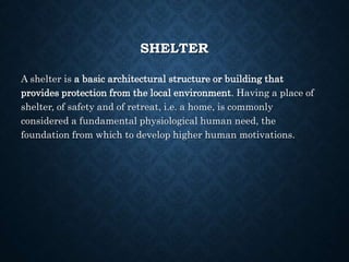 SHELTER
A shelter is a basic architectural structure or building that
provides protection from the local environment. Having a place of
shelter, of safety and of retreat, i.e. a home, is commonly
considered a fundamental physiological human need, the
foundation from which to develop higher human motivations.
 