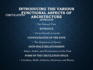 INTRODUCING THE VARIOUS
FUNCTIONAL ASPECTS OF
ARCHITECTURE
CIRCULATION:
APPROACH
The Distant View
ENTRANCE
• From Outside to inside
CONFIGURATION OF THE PATH
• The Sequences of Spaces
PATH-SPACE RELATIONSHIPS
• Edges, Nodes, and Terminations of the Path
FORM OF THE CIRCULATION SPACE
• Corridors, Halls, Galleries, Stairways and Rooms
 