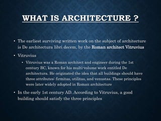 WHAT IS ARCHITECTURE ?
• The earliest surviving written work on the subject of architecture
is De architectura libri decem, by the Roman architect Vitruvius
• Vitruvius
• Vitruvius was a Roman architect and engineer during the 1st
century BC, known for his multi-volume work entitled De
architectura. He originated the idea that all buildings should have
three attributes: firmitas, utilitas, and venustas. These principles
were later widely adopted in Roman architecture
• In the early 1st century AD. According to Vitruvius, a good
building should satisfy the three principles
 
