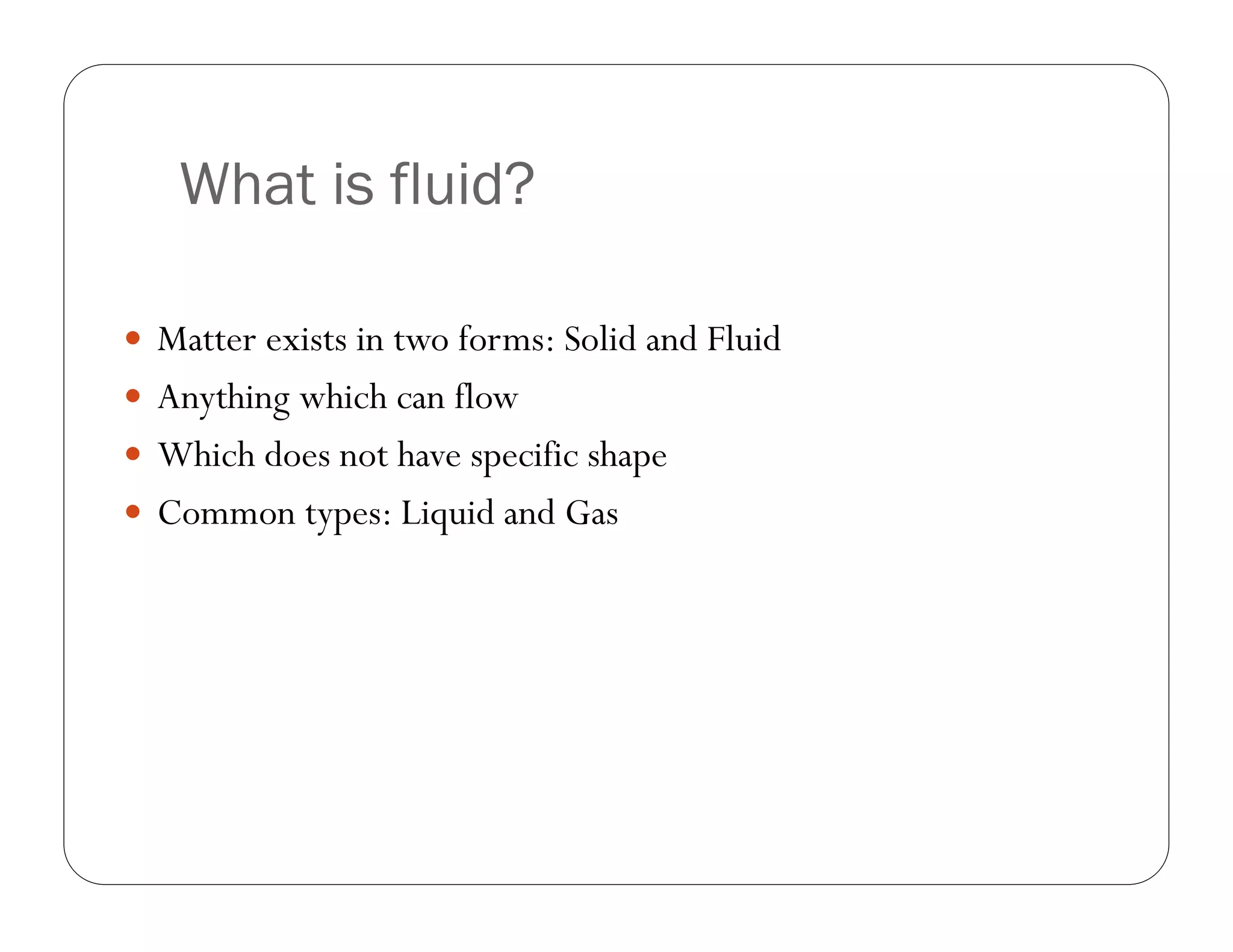 What is fluid?
Matter exists in two forms: Solid and Fluid
Anything which can flow
Which does not have specific shape
Common types: Liquid and Gas