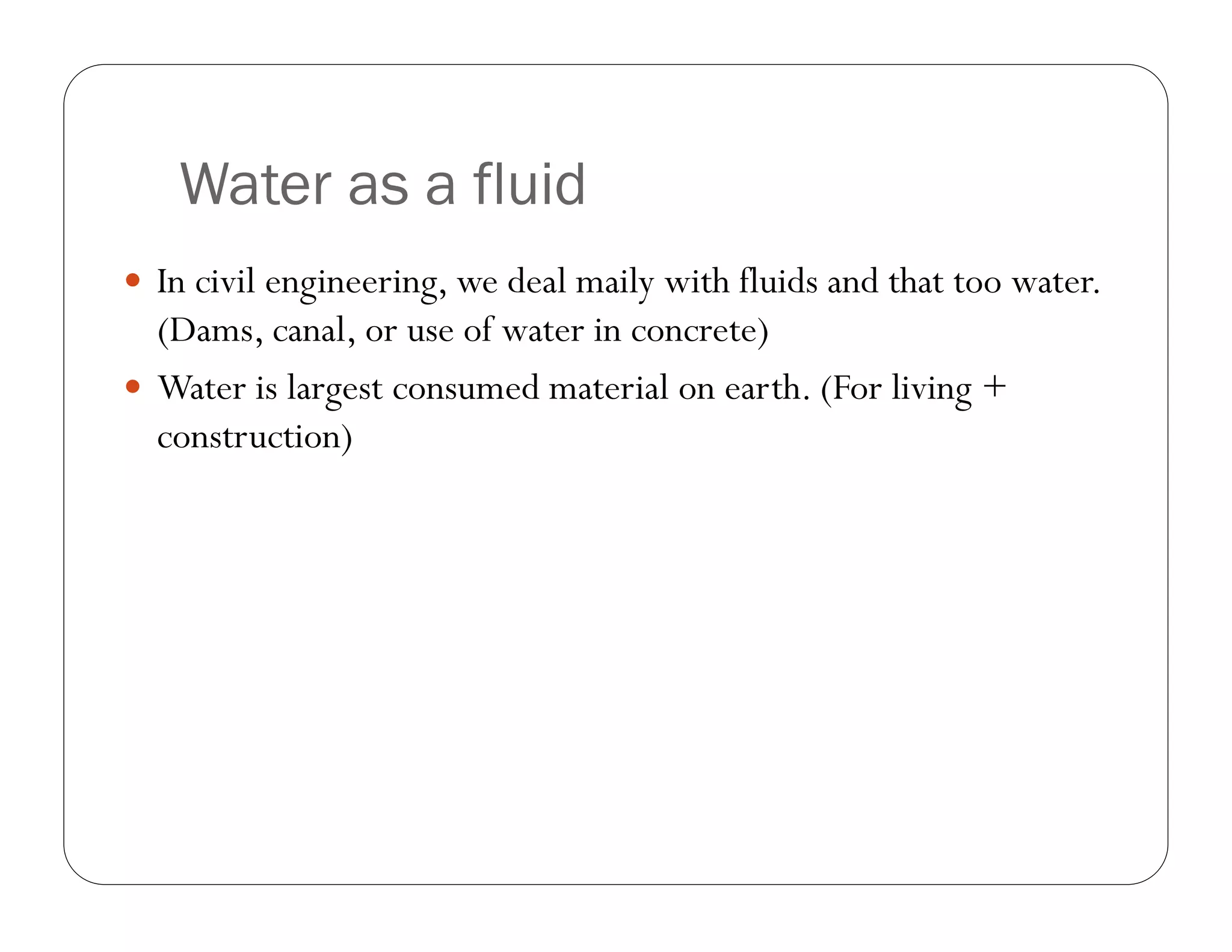 Water as a fluid
In civil engineering, we deal maily with fluids and that too water.
(Dams, canal, or use of water in concrete)
Water is largest consumed material on earth. (For living +
construction)