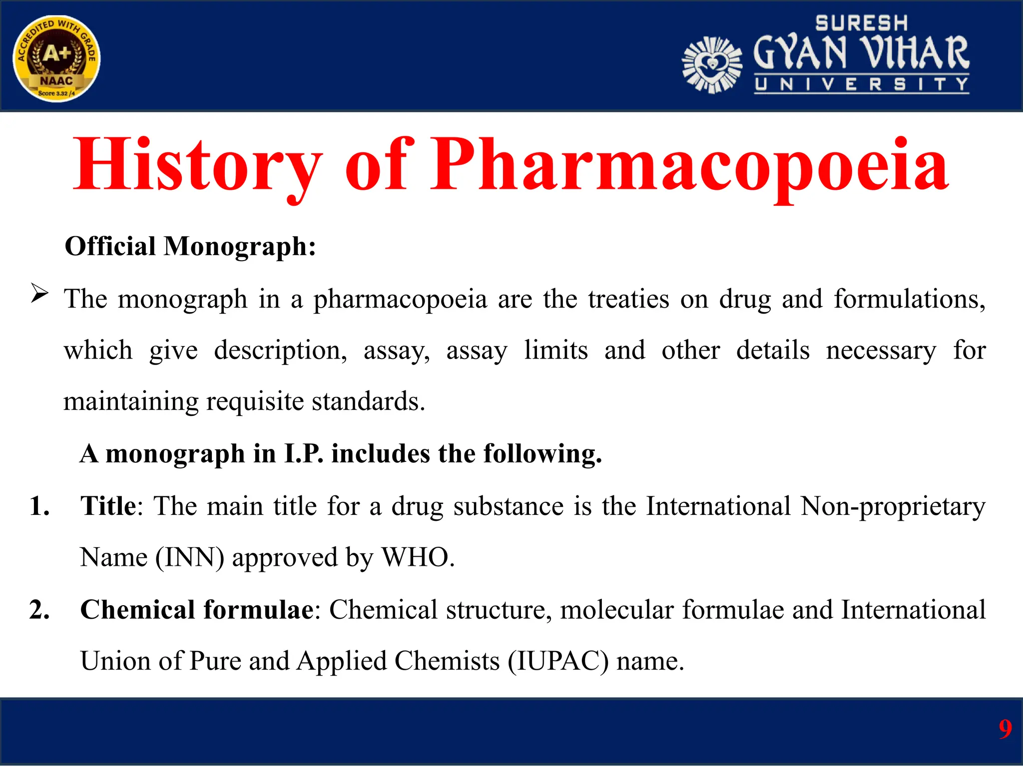 Official Monograph:
 The monograph in a pharmacopoeia are the treaties on drug and formulations,
which give description, assay, assay limits and other details necessary for
maintaining requisite standards.
A monograph in I.P. includes the following.
1. Title: The main title for a drug substance is the International Non-proprietary
Name (INN) approved by WHO.
2. Chemical formulae: Chemical structure, molecular formulae and International
Union of Pure and Applied Chemists (IUPAC) name.
9
History of Pharmacopoeia
 