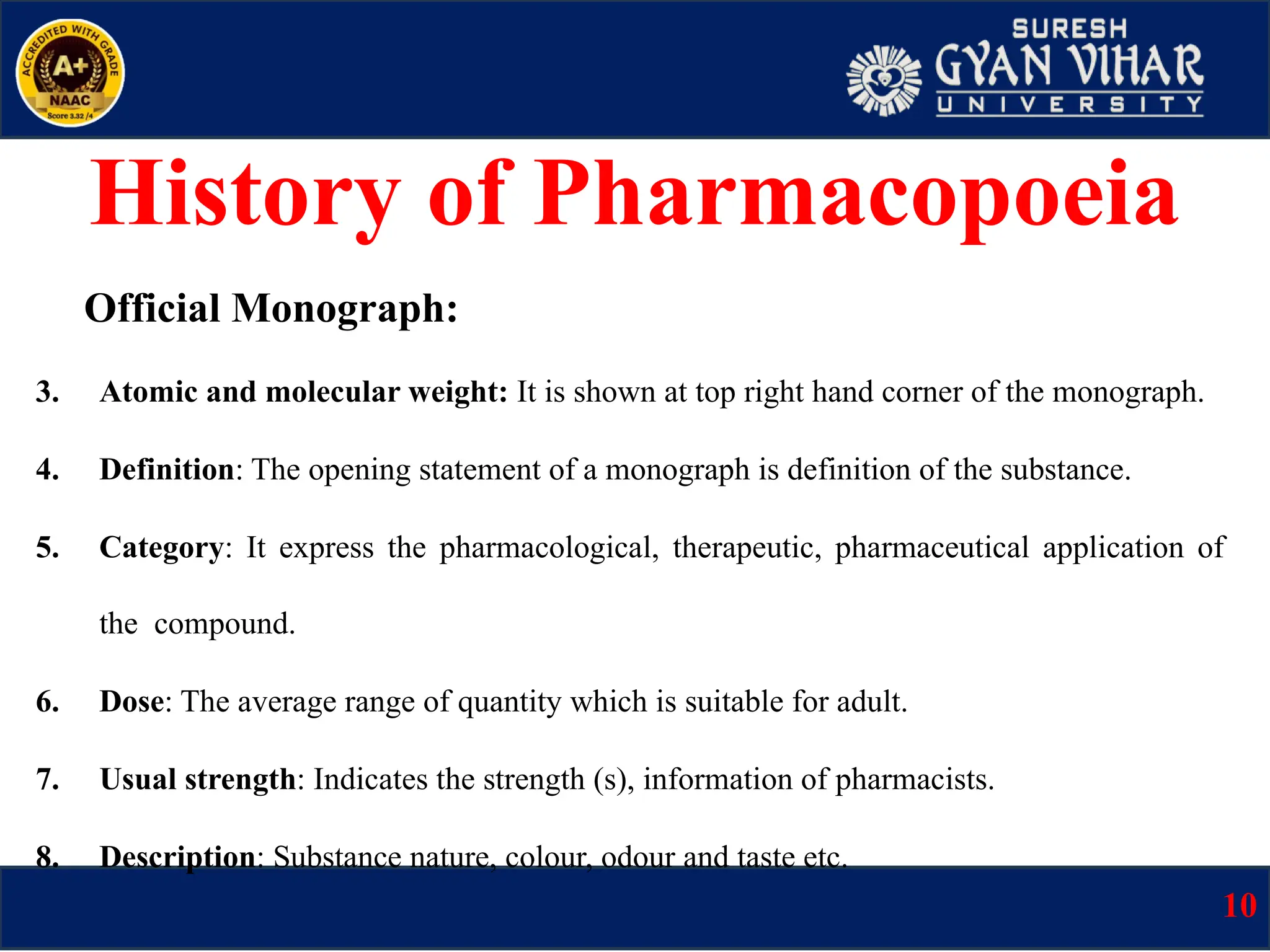 Official Monograph:
3. Atomic and molecular weight: It is shown at top right hand corner of the monograph.
4. Definition: The opening statement of a monograph is definition of the substance.
5. Category: It express the pharmacological, therapeutic, pharmaceutical application of
the compound.
6. Dose: The average range of quantity which is suitable for adult.
7. Usual strength: Indicates the strength (s), information of pharmacists.
8. Description: Substance nature, colour, odour and taste etc.
History of Pharmacopoeia
10
 
